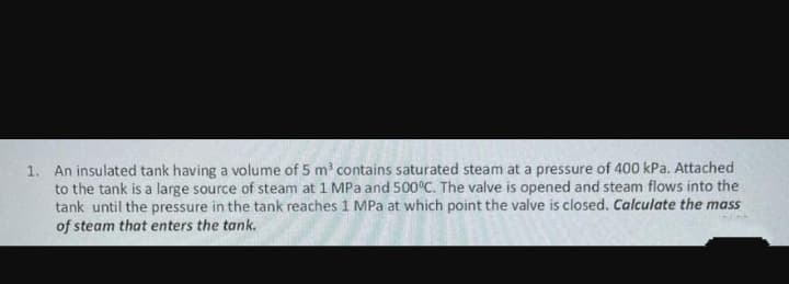 1. An insulated tank having a volume of 5 m' contains saturated steam at a pressure of 400 kPa. Attached
to the tank is a large source of steam at 1 MPa and 500°C. The valve is opened and steam flows into the
tank until the pressure in the tank reaches 1 MPa at which point the valve is closed. Calculate the mass
of steam that enters the tank.
