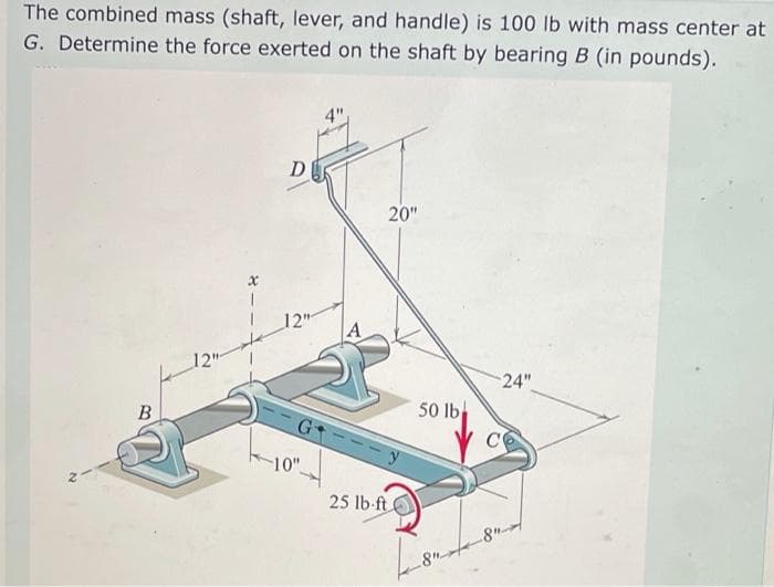 The combined mass (shaft, lever, and handle) is 100 lb with mass center at
G. Determine the force exerted on the shaft by bearing B (in pounds).
4"
D
20"
12"
12
24"
B
50 lb
C
10"
25 lb-ft
8"-
