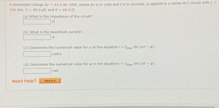 A sinusoidal voltage Av = 41.0 sin 100t, where Av is in volts and t is in seconds, is applied to a series RLC circuit with L=
150 mH, C = 99.0 pF, and R = 69.0 n.
(a) What is the impedance of the circuit?
(b) What is the maximum current?
(c) Determine the numerical value for w in the equation = max sin (ut - p).
rad/s
(d) Determine the numerical value for p in the equation i= Imax Sin (wt - ).
rad
Need Help?
Watch It
