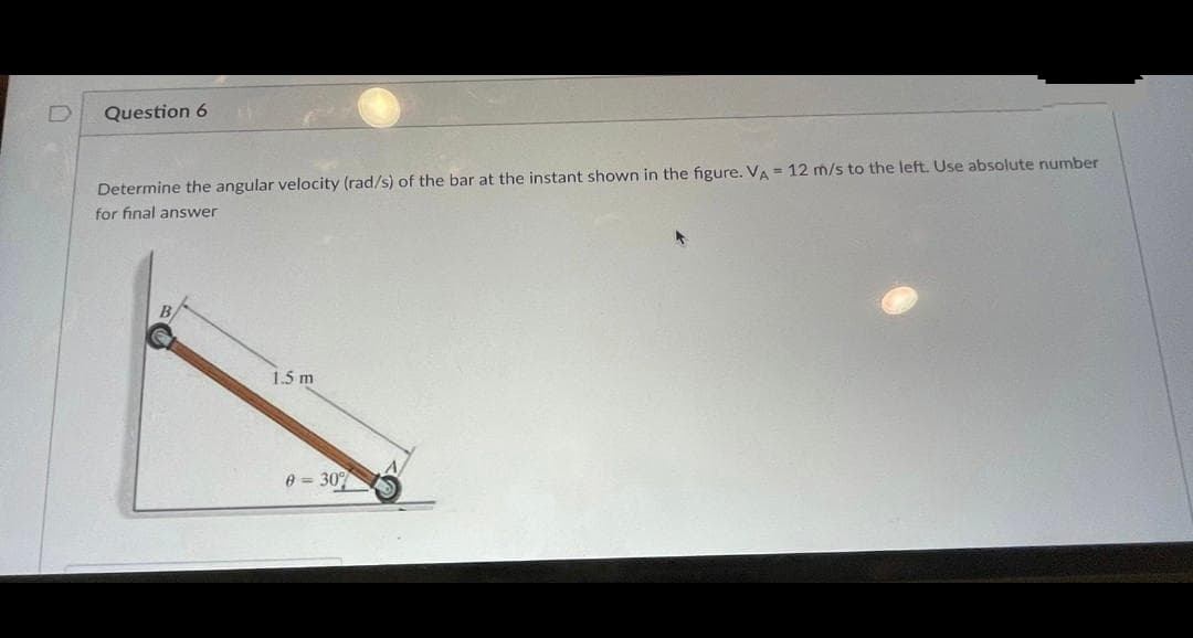 D
Question 6
Determine the angular velocity (rad/s) of the bar at the instant shown in the figure. VA = 12 m/s to the left. Use absolute number
for final answer
1.5 m
0 = 30%
