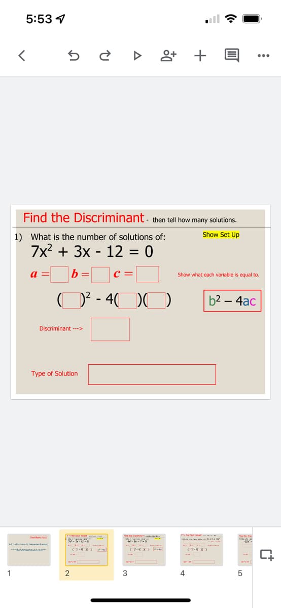 5:53 4
앙 +
...
Find the Discriminant - then tell how many solutions.
1) What is the number of solutions of:
Show Set Up
7x? + 3x - 12 = 0
a =
b = c =
Show what each variable is equal to.
O? - 4D0
b2 – 4ac
-
Discriminant --->
Type of Solution
F the bniner
Nae
--7-0
-
C- X )
(P X)
Y X) -
1
2
3
4
5

