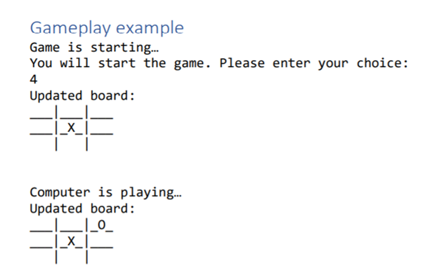 Gameplay example
Game is startin.
You will start the game. Please enter your choice:
4
Updated board:
_X_
Computer is playing.
Updated board:
LI_0_
|_x_I.
