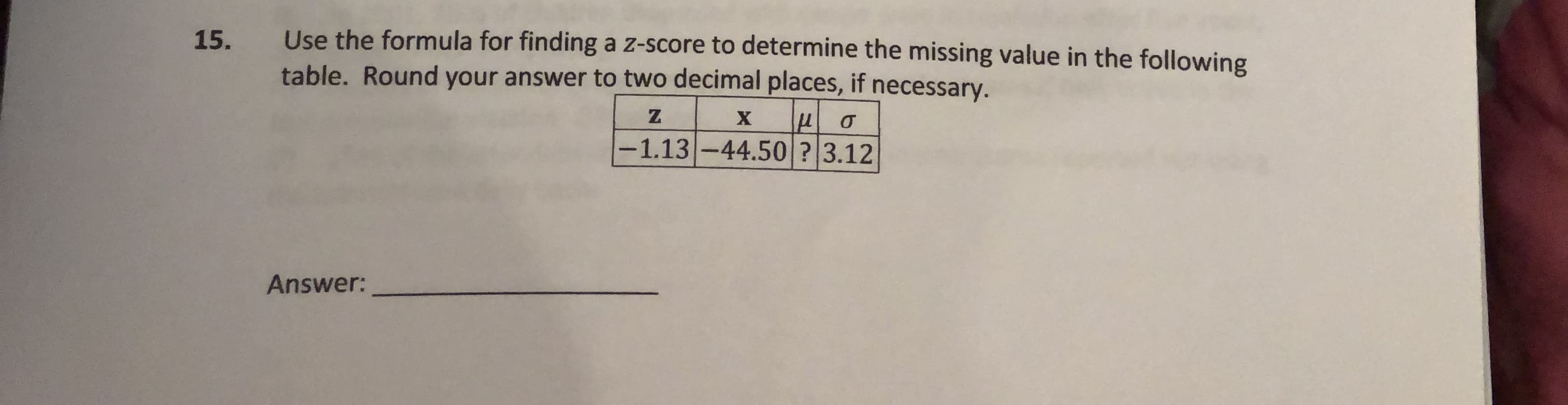 Use the formula for finding a z-score to determine the missing value in the following
table. Round your answer to two decimal places, if necessary.
15.
-1.13-44.50 ? 3.12
Answer:
