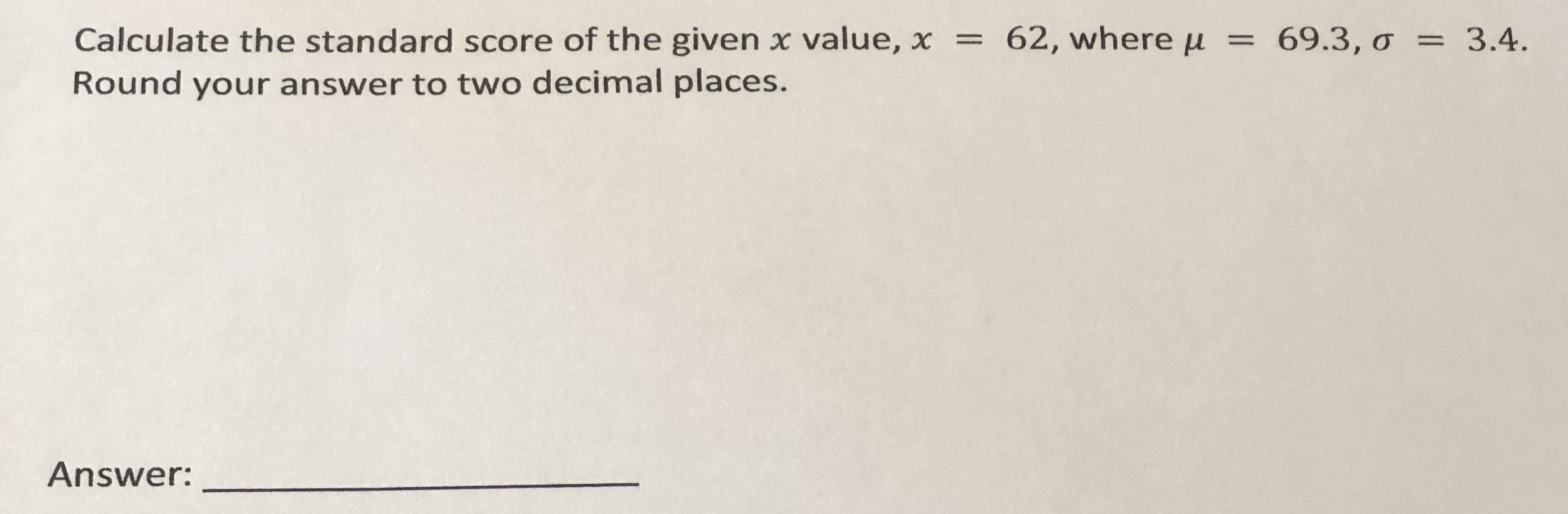 Calculate the standard score of the given x value, x = 62, where u
Round your answer to two decimal places.
69.3, o = 3.4.
=
Answer:
