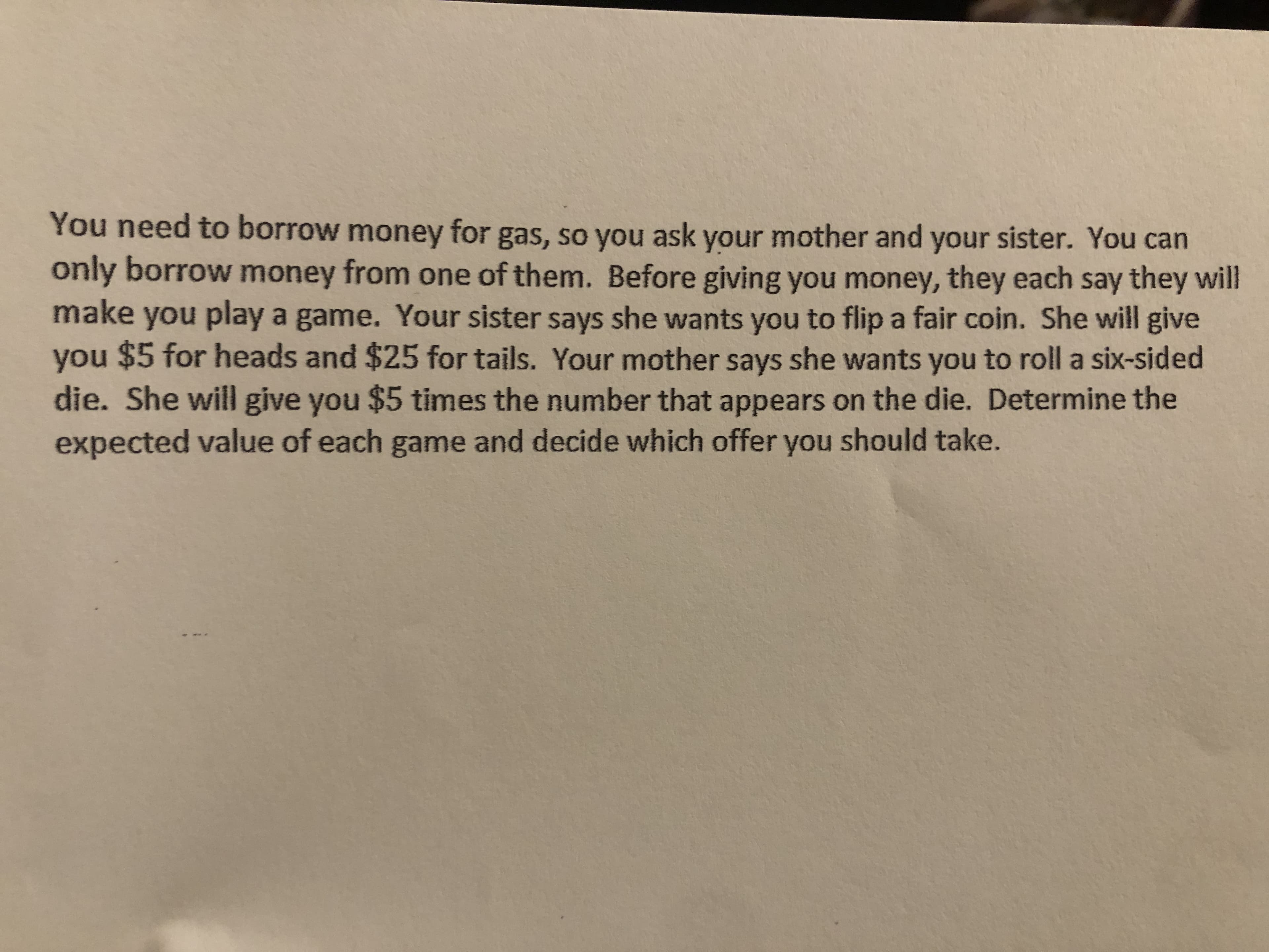 You need to borrow money for gas, so you ask your mother and your sister. You can
only borrow money from one of them. Before giving you money, they each say they will
make
you play a game. Your sister says she wants you to flip a fair coin. She will give
you $5 for heads and $25 for tails. Your mother says she wants you to roll a six-sided
die. She will give you $5 times the number that appears on the die. Determine the
expected value of each game and decide which offer you should take.
