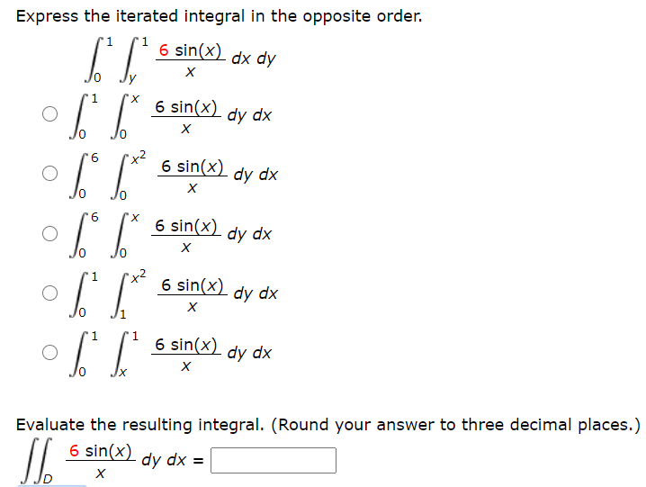 Express the iterated integral in the opposite order.
1
6 sin(x) dx dy
1
6 sin(x) dy dx
"x²
6 sin(x)
dy dx
X,
6 sin(x)
-dy dx
"x2
6 sin(x) dy dx
1
of
1
1
6 sin(x)
dy dx
Evaluate the resulting integral. (Round your answer to three decimal places.)
6 sin(x)
dy dx =
