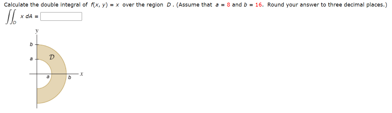 Calculate the double integral of f(x, y) = x over the region D.(Assume that a = 8 and b = 16. Round your answer to three decimal places.)
x dA =
