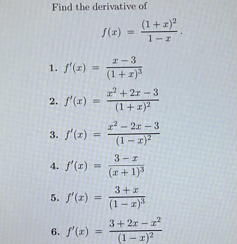 Find the derivative of
1. f'(x) =
2. f'(x) =
3. f'(x)
4. f'(x)
5. f'(x)
=
=
f(x)
=
6. f'(x) =
=
=
(1 + x)²
1-x
x - 3
(1+x)³
x² + 2x - 3
(1 + x)²
x² - 2x - 3
(1-x)²
3
x
(x + 1)³
3+x
(1 − x)³
3+2x-x²
(1 - x)²