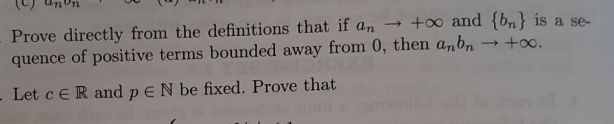 μηνη
Prove directly from the definitions that if an → +∞o and {bn} is a se-
quence of positive terms bounded away from 0, then anbn
→ +∞.
- Let c ER and p E N be fixed. Prove that