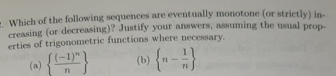 . Which of the following sequences are eventually monotone (or strictly) in-
creasing (or decreasing)? Justify your answers, assuming the usual prop-
erties of trigonometric functions where necessary.
(b) {n-1}
(a) { (-1"}
n