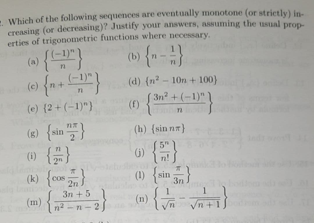 . Which of the following sequences are eventually monotone (or strictly) in-
creasing (or decreasing)? Justify your answers, assuming the usual prop-
erties of trigonometric functions where necessary.
(b) {n-1 / }
(a) { (-1)"}
(c) {n+ (-1)^)
n
S
(e) {2+ (-1)"}
NT
(8) {sin }
(1) { // }
7T
(k) {cos }
(m) {
3n+ 5
8. mston²-n-26
(d) {n² - 10n + 100}
(3n²+(-1)")
(f) { Thiên
(h) (sin nn}
J5n
n!
(j)
ㅠ
(1) {sin }
on
{ }
(n)
√n+1bo