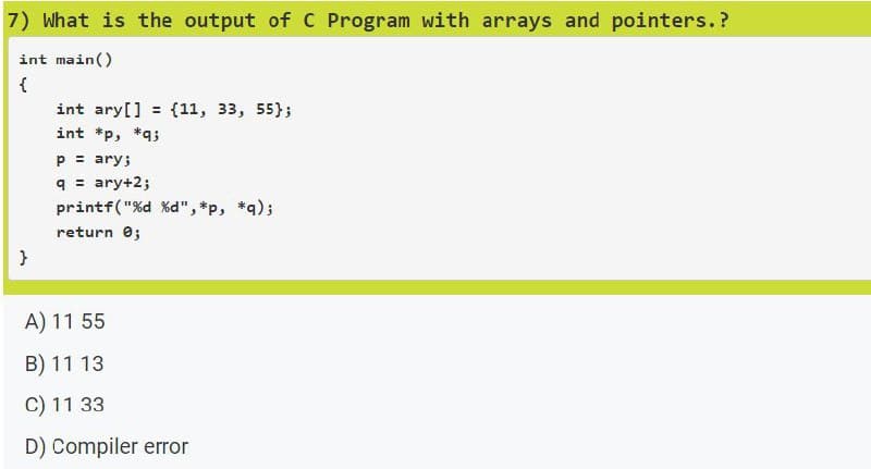 7) What is the output of C Program with arrays and pointers.?
int main()
{
}
int ary[] = {11, 33, 55);
int *p, *q;
p = ary;
q = ary+2;
printf("%d %d", *p, *q);
return 0;
A) 11 55
B) 11 13
C) 11 33
D) Compiler error