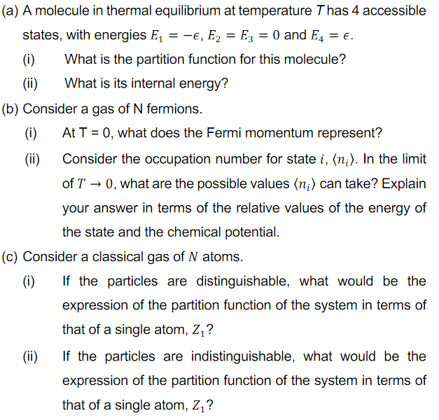 (a) A molecule in thermal equilibrium at temperature Thas 4 accessible
states, with energies E, = -€, E2 = E3 = 0 and E4 = e.
(i)
What is the partition function for this molecule?
(ii)
What is its internal energy?
(b) Consider a gas of N fermions.
(i)
At T = 0, what does the Fermi momentum represent?
(ii)
Consider the occupation number for state i, (n;). In the limit
of T → 0, what are the possible values (n;) can take? Explain
your answer in terms of the relative values of the energy of
the state and the chemical potential.
(c) Consider a classical gas of N atoms.
(i)
If the particles are distinguishable, what would be the
expression of the partition function of the system in terms of
that of a single atom, Z,?
(ii)
If the particles are indistinguishable, what would be the
expression of the partition function of the system in terms of
that of a single atom, Z,?
