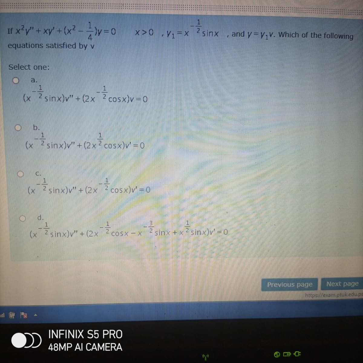 If x y" + xy' +(x2.
--y=0x>0 Y;=x ?sinx
and y=y,v. Which of the following
equations satisfied by v
Select one:
a.
1
(x 2 sinx)v" + (2x 2 cosx)v=0
b.
(x 2sinx)v" + (2x? cosx)v' = 0
C.
(x
2 sinx)v" + (2x 2 cosx)v' =0
d.
1
(x 2 sinx)v" + (2x ? cosx-x
sinx+ x 2 sinx)v' = 0
Previous page
Next page
https://exam.ptuk.edu.ps
INFINIX S5 PRO
48MP AI CAMERA
