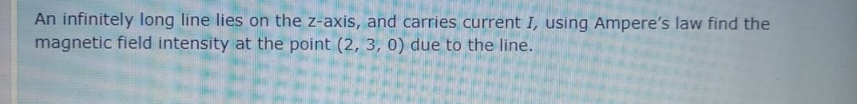 An infinitely long line lies on the z-axis, and carries current I, using Ampere's law find the
magnetic field intensity at the point (2, 3, 0) due to the line.
