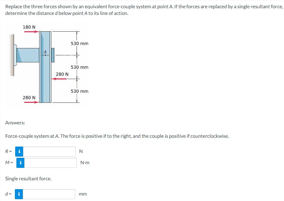 Replace the three forces shown by an equivalent force-couple system at point A. If the forces are replaced by a single resultant force,
determine the distance d below point A to its line of action.
180 N
530 mm
530 mm
530 mm
280 N
Answers:
Force-couple system at A. The force is positive if to the right, and the couple is positive if counterclockwise.
R=
N
M =
Single resultant force.
d = i
Mi
280 N
N•m
mm