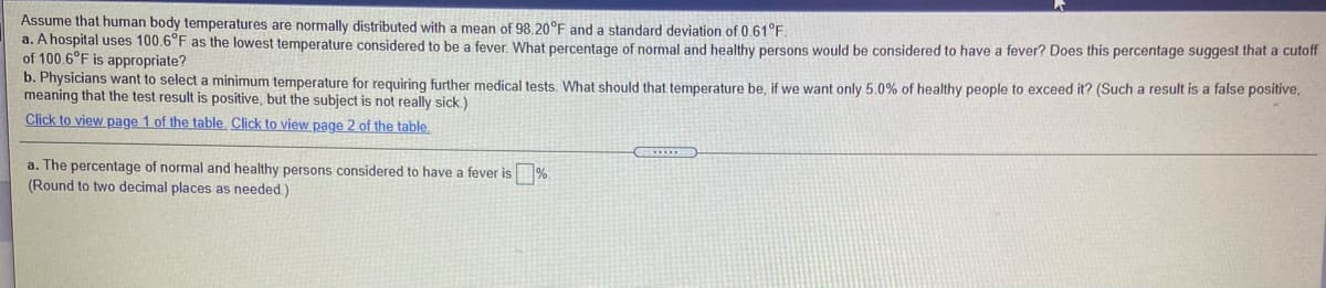 Assume that human body temperatures are normally distributed with a mean of 98.20°F and a standard deviation of 0.61°F.
a. A hospital uses 100.6°F as the lowest temperature considered to be a fever What percentage of normal and healthy persons would be considered to have a fever? Does this percentage suggest that a cutoff
of 100.6°F is appropriate?
b. Physicians want to select a minimum temperature for requiring further medical tests. What should that temperature be, if we want only 5.0% of healthy people to exceed it? (Such a result is a false positive,
meaning that the test result is positive, but the subject is not really sick.)
Click to view page 1 of the table. Click to view page 2 of the table.
a. The percentage of normal and healthy persons considered to have a fever is%.
(Round to two decimal places as needed.)
