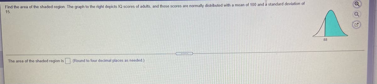 Find the area of the shaded region. The graph to the right depicts IQ scores of adults, and those scores are normally distributed with a mean of 100 and a standard deviation of
15.
88
The area of the shaded region is (Round to four decimal places as needed.)
