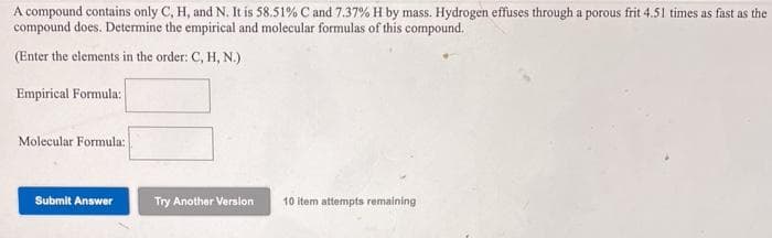 A compound contains only C, H, and N. It is 58.51% C and 7.37% H by mass. Hydrogen effuses through a porous frit 4.51 times as fast as the
compound does. Determine the empirical and molecular formulas of this compound,
(Enter the elements in the order: C, H, N.)
Empirical Formula:
Molecular Formula:
Submit Answer
Try Another Version
10 item attempts remaining
