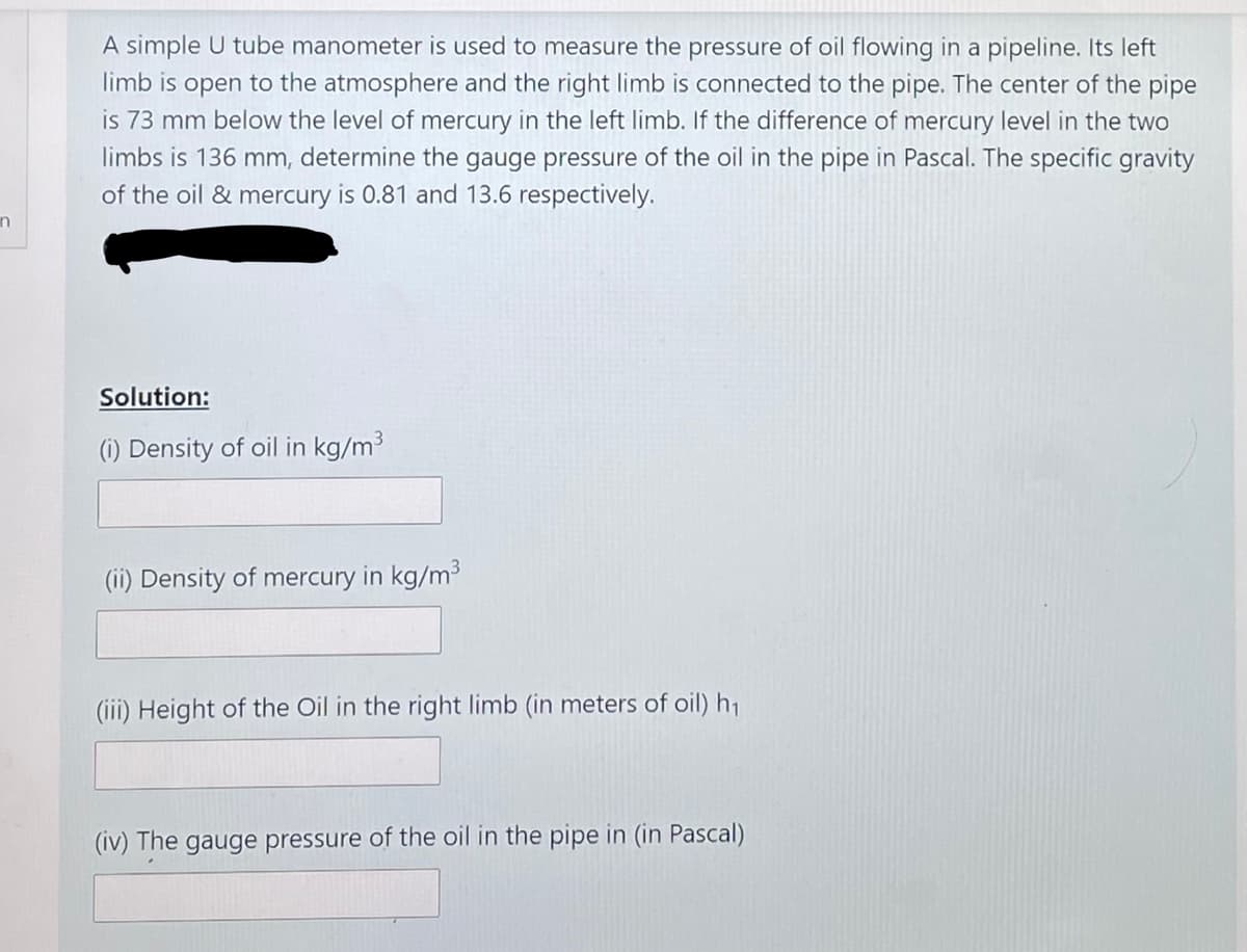 A simple U tube manometer is used to measure the pressure of oil flowing in a pipeline. Its left
limb is open to the atmosphere and the right limb is connected to the pipe. The center of the pipe
is 73 mm below the level of mercury in the left limb. If the difference of mercury level in the two
limbs is 136 mm, determine the gauge pressure of the oil in the pipe in Pascal. The specific gravity
of the oil & mercury is 0.81 and 13.6 respectively.
in
Solution:
(i) Density of oil in kg/m3
(ii) Density of mercury in kg/m3
(iii) Height of the Oil in the right limb (in meters of oil) h1
(iv) The gauge pressure of the oil in the pipe in (in Pascal)
