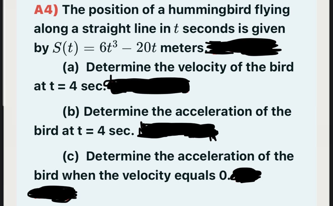 A4) The position of a hummingbird flying
along a straight line in t seconds is given
by S(t) = 6t3 – 20t meters
-
(a) Determine the velocity of the bird
at t = 4 sec
(b) Determine the acceleration of the
bird at t = 4 sec.
(c) Determine the acceleration of the
bird when the velocity equals 0.4
