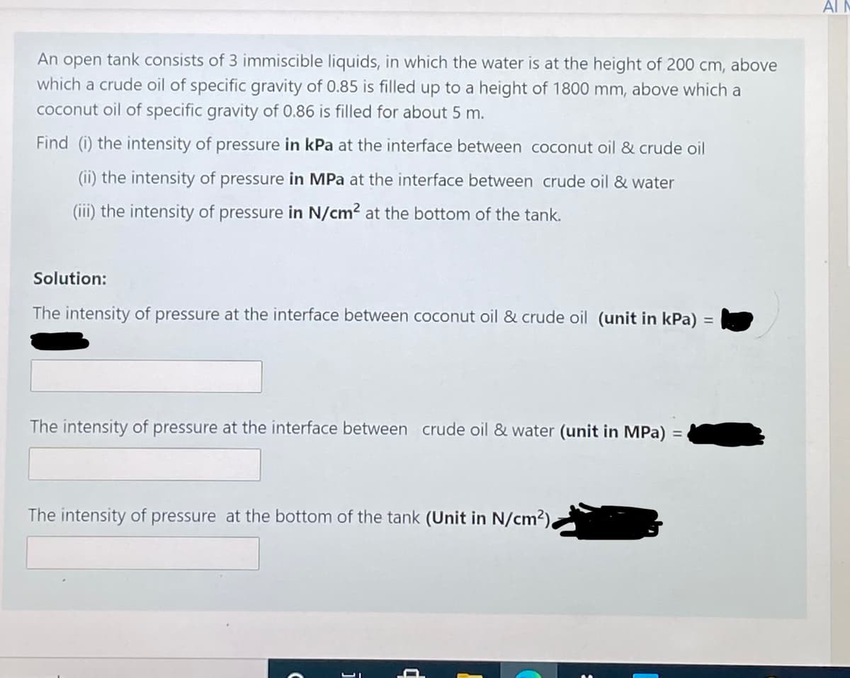 AI M
An open tank consists of 3 immiscible liquids, in which the water is at the height of 200 cm, above
which a crude oil of specific gravity of 0.85 is filled up to a height of 1800 mm, above which a
coconut oil of specific gravity of 0.86 is filled for about 5 m.
Find (i) the intensity of pressure in kPa at the interface between coconut oil & crude oil
(ii) the intensity of pressure in MPa at the interface between crude oil & water
(iii) the intensity of pressure in N/cm? at the bottom of the tank.
Solution:
The intensity of pressure at the interface between coconut oil & crude oil (unit in kPa) :
The intensity of pressure at the interface between crude oil & water (unit in MPa) =
The intensity of pressure at the bottom of the tank (Unit in N/cm²),
