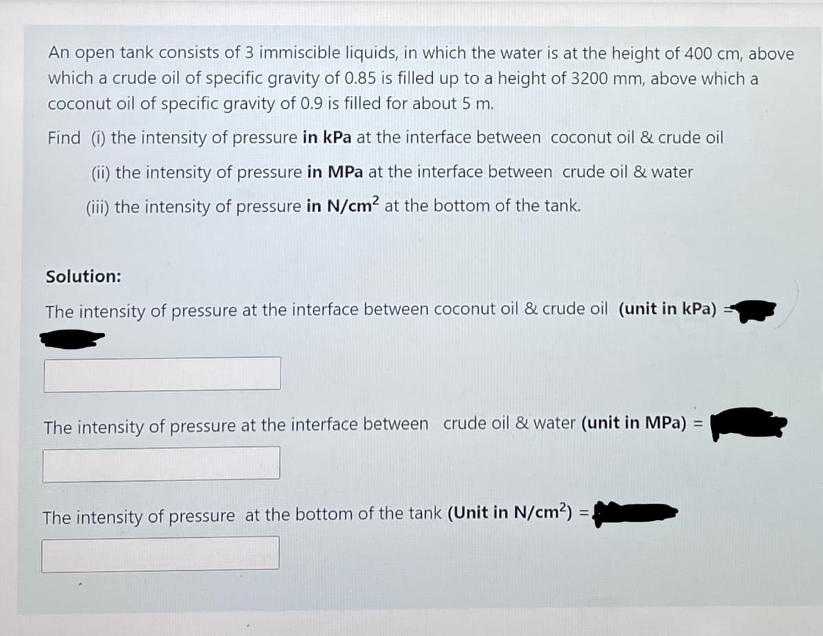 An open tank consists of 3 immiscible liquids, in which the water is at the height of 400 cm, above
which a crude oil of specific gravity of 0.85 is filled up to a height of 3200 mm, above which a
coconut oil of specific gravity of 0.9 is filled for about 5 m.
Find (i) the intensity of pressure in kPa at the interface between coconut oil & crude oil
(ii) the intensity of pressure in MPa at the interface between crude oil & water
(iii) the intensity of pressure in N/cm2 at the bottom of the tank.
Solution:
The intensity of pressure at the interface between coconut oil & crude oil (unit in kPa)
The intensity of pressure at the interface between crude oil & water (unit in MPa)
%D
The intensity of pressure at the bottom of the tank (Unit in N/cm²) =
