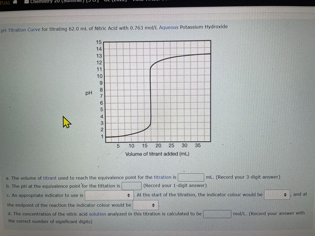 TUAL
Chemistry 20
Che
pH Titration Curve for titrating 62.0 mL of Nitric Acid with 0.763 mol/L Aqueous Potassium Hydroxide
A
PH
15
SHR2109
14
13
11
176O
8
5
3
2
1
5 10 15 20 25 30 35
Volume of titrant added (mL)
a. The volume of titrant used to reach the equivalence point for the titration is
b. The pH at the equivalence point for the tittation is
c. An appropriate indicator to use is
ISTON
ID
the endpoint of the reaction the indicator colour would be
d. The concentration of the nitric acid solution analyzed in this titration is calculated to be
the correct number of significant digits)
mL. (Record your 3-digit answer)
(Record your 1-digit answer)
At the start of the titration, the indicator colour would be
and at
mol/L. (Record your answer with