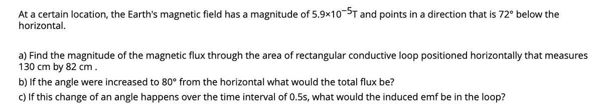 At a certain location, the Earth's magnetic field has a magnitude of 5.9x10-5T and points in a direction that is 72° below the
horizontal.
a) Find the magnitude of the magnetic flux through the area of rectangular conductive loop positioned horizontally that measures
130 cm by 82 cm.
b) If the angle were increased to 80° from the horizontal what would the total flux be?
c) If this change of an angle happens over the time interval of 0.5s, what would the induced emf be in the loop?