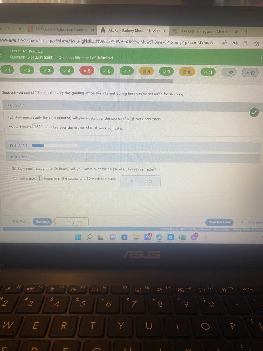 McGraw-Hill Education Campus x A ALEKS-Rodney Moore - Lesson
A ALEKS-Rodney Moore - Lesson X
X
www-awu.aleks.com/alekscgi/x/Isl.exe/1o_u-IgNsIkasNW8D8A9PVVfhO8CSwIMuwt718me-6P_God
AT-072-2 X
E
Lesson 1-3 Practice
Question 13 of 23 (1 point) Question Attempt: 1 of Unlimited
✓ 1
Part 1 of 4
2
Part: 1/4
Fr
Part 2 of 4
2
Skip Part
Suppose you spend 15 minutes every day goofing off on the internet during time you've set aside for studying.
(a) How much study time (in minutes) will you waste over the course of a 16-week semester?
You will waste 1680 minutes over the course of a 16-week semester.
W
F2
#
✓3
3
(b) How much study time (in hours) will you waste over the course of a 16-week semester?
You will waste hours over the course of a 16-week semester.
Recheck
F3
E
co:
$
4
4
Try one last time
F4
X5
R
%
✓6
F5
5
T
Fó
7
^
F7
Y
X
&
8
C
La
7
$
F8
D
9
D
8
Free Online Plagiarism Checker -
Lp1p2v4mMYbncN... A a
FO
10
Submit Assignr
Ⓒ2022 McGraw Hill LLC. All Rights Reserved. Terms of Use | Privacy Center Access
F10
✓11
9
□
Save For Later
F11
O
12
O
10
F12
Q to
P
13
Prt Sc