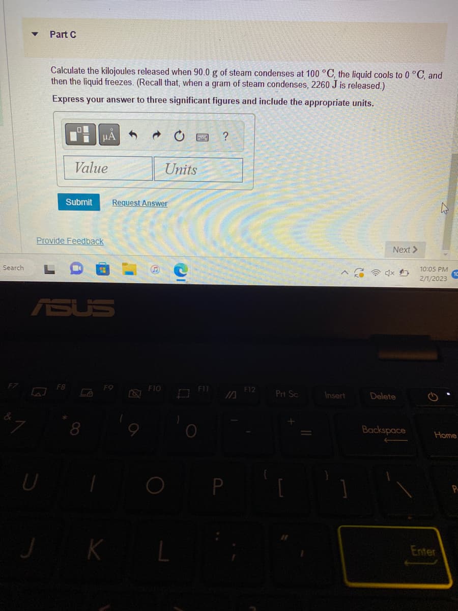 Search
Part C
U
Calculate the kilojoules released when 90.0 g of steam condenses at 100 °C, the liquid cools to 0 °C, and
then the liquid freezes. (Recall that, when a gram of steam condenses, 2260 J is released.)
Express your answer to three significant figures and include the appropriate units.
LO
Submit
F8
Value
Provide Feedback
μA
8
F9
K
→
Request Answer
Units
F10
L
)
F11
?
P
F12
Prt Sc
-
Insert
Next >
4x
Delete
Backspace
10:05 PM
2/1/2023
Home
Enter
P.