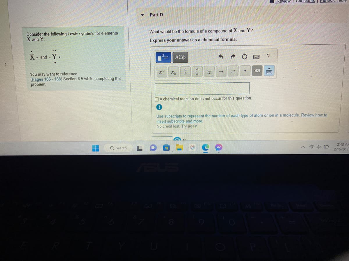 Consider the following Lewis symbols for elements.
X and Y:
X. and.
You may want to reference
(Pages 185-188) Section 6.5 while completing this
problem.
Q Search
▼
Part D
What would be the formula of a compound of X and Y?
Express your answer as a chemical formula.
xa
ΑΣΦ
Xb
b
8
x
=
A chemical reaction does not occur for this question.
X
?
Use subscripts to represent the number of each type of atom or ion in a molecule. Review how to
insert subscripts and more.
No credit lost. Try again.
P
Review | Constants
4x
3:40 AM
2/16/2023