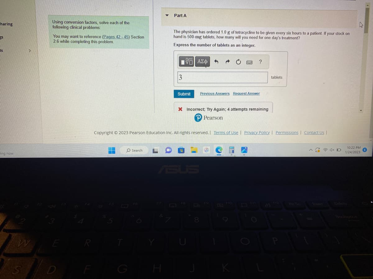 haring
gs
s
ing now
>
W
S
Using conversion factors, solve each of the
following clinical problems:
You may want to reference (Pages 42-45) Section
2.6 while completing this problem.
D
F3
R
F
F5
O Search
C
▼ Part A
H
The physician has ordered 1.0 g of tetracycline to be given every six hours to a patient. If your stock on
hand is 500-mg tablets, how many will you need for one day's treatment?
Express the number of tablets as an integer.
3
ΜΠΙ ΑΣΦ 5
Copyright © 2023 Pearson Education Inc. All rights reserved. | Terms of Use | Privacy Policy | Permissions | Contact Us |
Submit Previous Answers Request Answer
F8
X Incorrect; Try Again; 4 attempts remaining
P Pearson
La
p
8
?
F10
K
tablets
IA F12
Insert
10:22 PM
1/24/2023