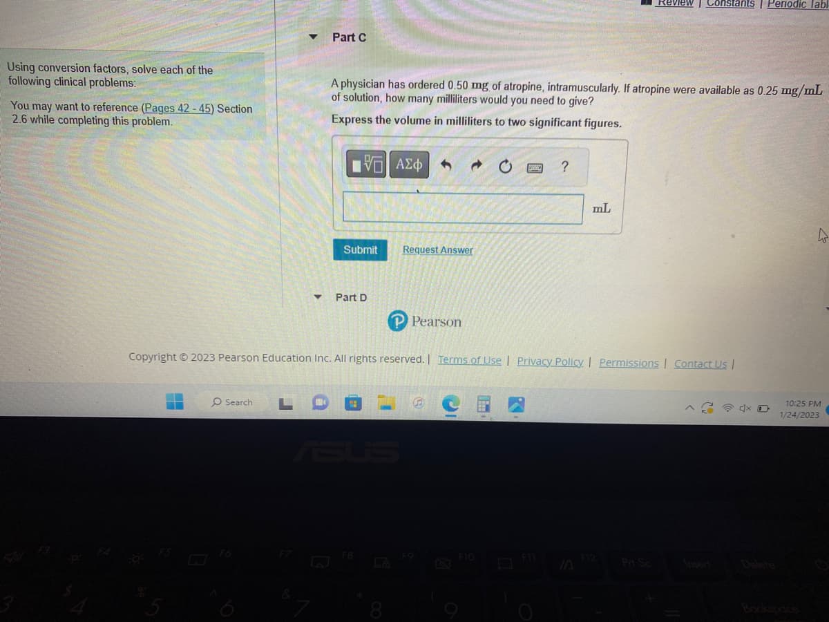 Using conversion factors, solve each of the
following clinical problems:
You may want to reference (Pages 42-45) Section
2.6 while completing this problem.
Part C
O Search
A physician has ordered 0.50 mg of atropine, intramuscularly. If atropine were available as 0.25 mg/mL
of solution, how many milliliters would you need to give?
Express the volume in milliliters to two significant figures.
D
15. ΑΣΦΑΛΟ
Submit
▼ Part D
Le
→
Request Answer
P Pearson
?
Copyright © 2023 Pearson Education Inc. All rights reserved. | Terms of Use | Privacy Policy | Permissions | Contact Us |
F10
mL
Review Constants | Periodic labl
F12
h
10:25 PM
1/24/2023