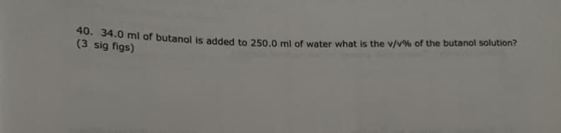 40. 34.0 ml of butanol is added to 250.0 ml of water what is the v/v % of the butanol solution?
(3 sig figs)