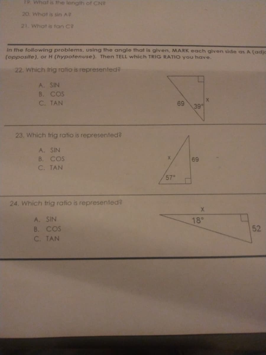 19. What is the length of CN?
20. What is sin A?
21. What is tan C?
In the following problems, using the angle that is given, MARK each given side as A (adjo
(opposite), or H (hypotenuse). Then TELL which TRIG RATIO you have.
22. Which trig ratio is represented?
A. SIN
B. COS
C. TAN
69
39
23. Which trig ratio is represented?
A. SIN
В.
COS
69
C. TAN
57°
24. Which trig ratio is represented?
A. SIN
B. COS
C. TAN
18°
52
