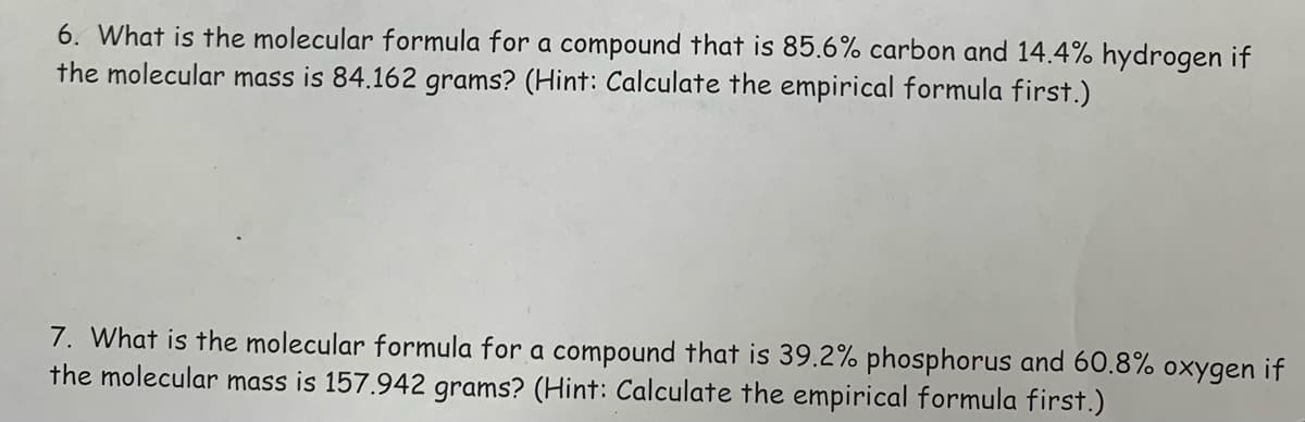 6. What is the molecular formula for a compound that is 85.6% carbon and 14.4% hydrogen if
the molecular mass is 84.162 grams? (Hint: Calculate the empirical formula first.)
7. What is the molecular formula for a compound that is 39.2% phosphorus and 60.8% oxygen if
the molecular mass is 157.942 grams? (Hint: Calculate the empirical formula first.)