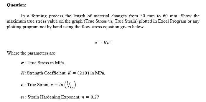 Question:
In a forming process the length of material changes from 50 mm to 60 mm. Show the
maximum true stress value on the graph (True Stress vs. True Strain) plotted in Excel Program or any
plotting program not by hand using the flow stress equation given below.
o = Kɛ"
Where the parameters are
o: True Stress in MPa
K: Strength Coefficient, K = (210) in MPa,
8: True Strain, ɛ
= In (1,)
n : Strain Hardening Exponent, n = 0.27
