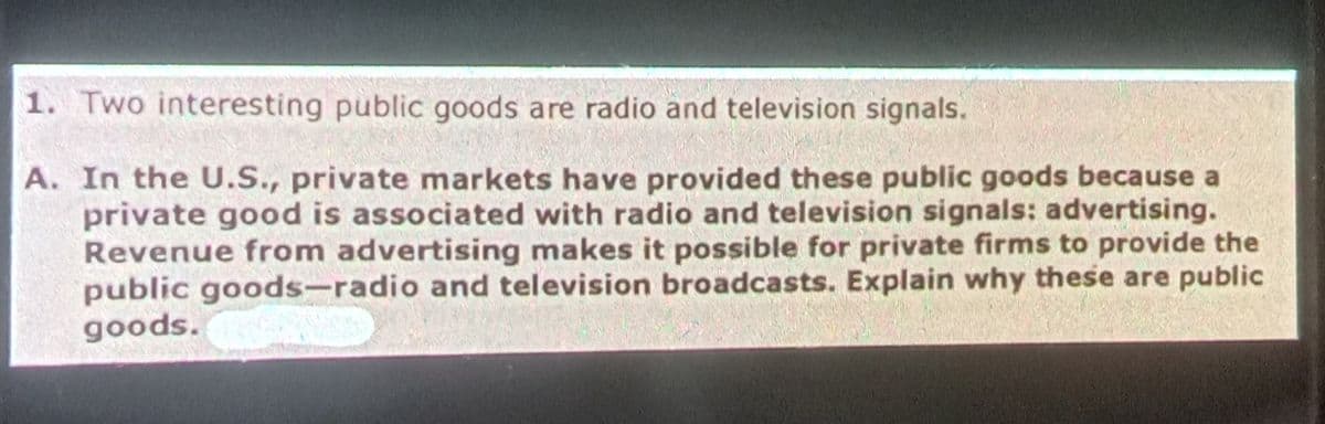 1. Two interesting public goods are radio and television signals.
A. In the U.S., private markets have provided these public goods because a
private good is associated with radio and television signals: advertising.
Revenue from advertising makes it possible for private firms to provide the
public goods-radio and television broadcasts. Explain why these are public
goods.
