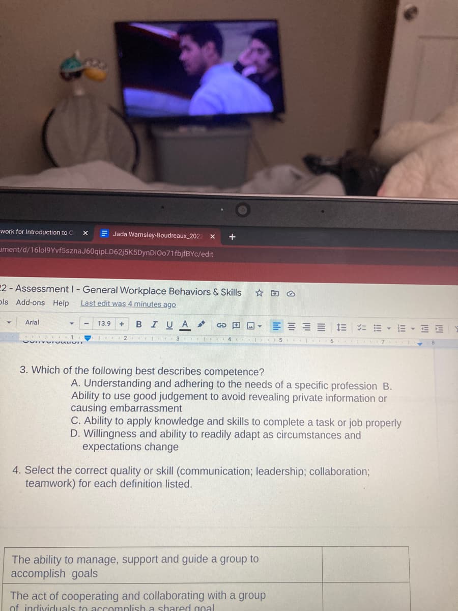 work for Introduction to C
= Jada Warnsley-Boudreaux_2022
+
ument/d/16lol9Yvf5sznaJ60qipLD62j5K5DynDIOo71fbjfBYc/edit
22 - Assessment I- General Workplace Behaviors & Skills
ols Add-ons Help
Last edit was 4 minutes ago
Arial
13.9
B IUA
E E E E E E E - E E
3
4
5 I .6 I 7
3. Which of the following best describes competence?
A. Understanding and adhering to the needs of a specific profession B.
Ability to use good judgement to avoid revealing private information or
causing embarrassment
C. Ability to apply knowledge and skills to complete a task or job properly
D. Willingness and ability to readily adapt as circumstances and
expectations change
4. Select the correct quality or skill (communication; leadership; collaboration;
teamwork) for each definition listed.
The ability to manage, support and guide a group to
accomplish goals
The act of cooperating and collaborating with a group
of individuals to accomplish a shared goal
