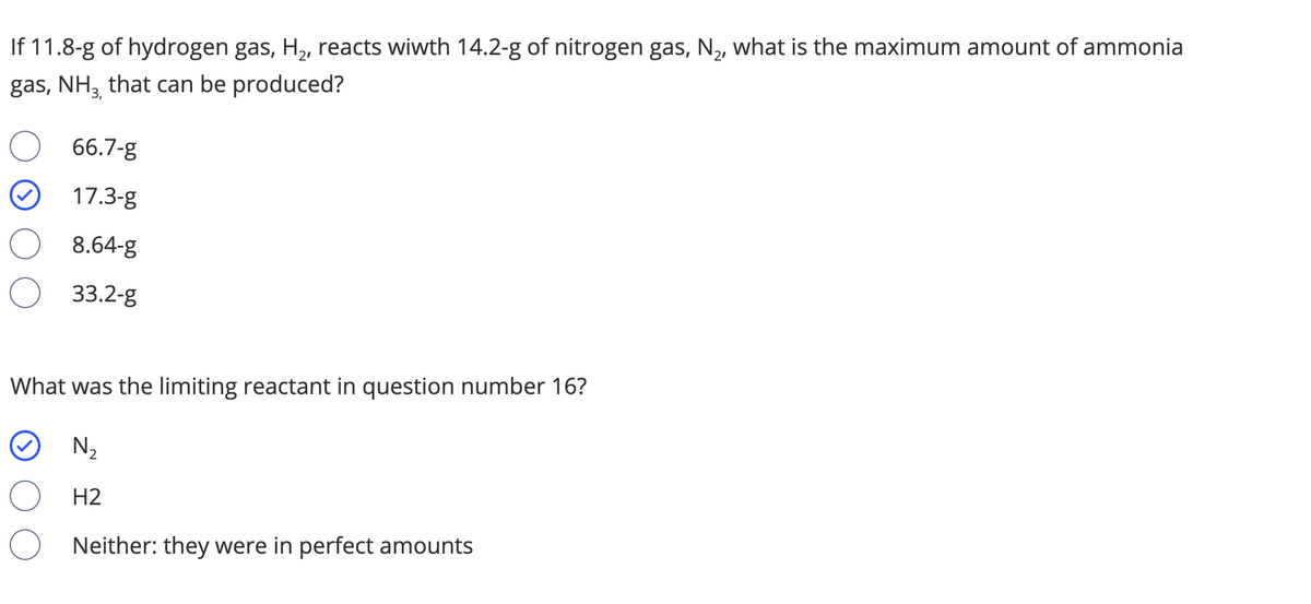 If 11.8-g of hydrogen gas, H,, reacts wiwth 14.2-g of nitrogen gas, N2, what is the maximum amount of ammonia
gas, NH, that can be produced?
66.7-g
17.3-g
8.64-g
33.2-g
What was the limiting reactant in question number 16?
N2
H2
Neither: they were in perfect amounts
