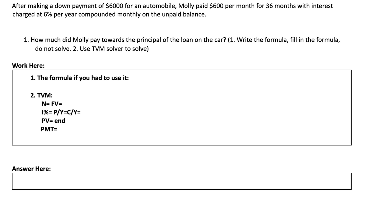 After making a down payment of $6000 for an automobile, Molly paid $600 per month for 36 months with interest
charged at 6% per year compounded monthly on the unpaid balance.
1. How much did Molly pay towards the principal of the loan on the car? (1. Write the formula, fill in the formula,
do not solve. 2. Use TVM solver to solve)
Work Here:
1. The formula if you had to use it:
2. TVM:
N= FV=
1%= P/Y=C/Y=
PV= end
PMT=
Answer Here:
