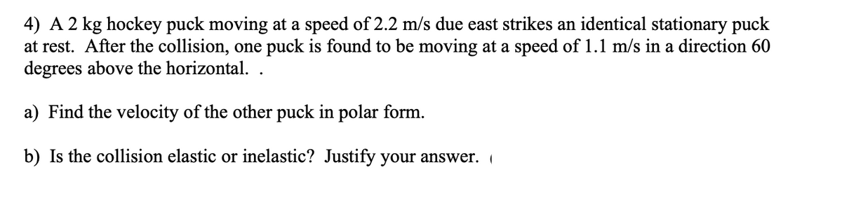 4) A 2 kg hockey puck moving at a speed of 2.2 m/s due east strikes an identical stationary puck
at rest. After the collision, one puck is found to be moving at a speed of 1.1 m/s in a direction 60
degrees above the horizontal. .
a) Find the velocity of the other puck in polar form.
b) Is the collision elastic or inelastic? Justify your answer. (
