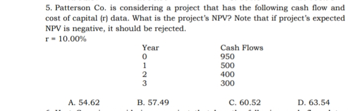 5. Patterson Co. is considering a project that has the following cash flow and
cost of capital (r) data. What is the project's NPV? Note that if project's expected
NPV is negative, it should be rejected.
r = 10.00%
Year
Cash Flows
950
1
500
400
3
300
A. 54.62
B. 57.49
С. 60.52
D. 63.54
