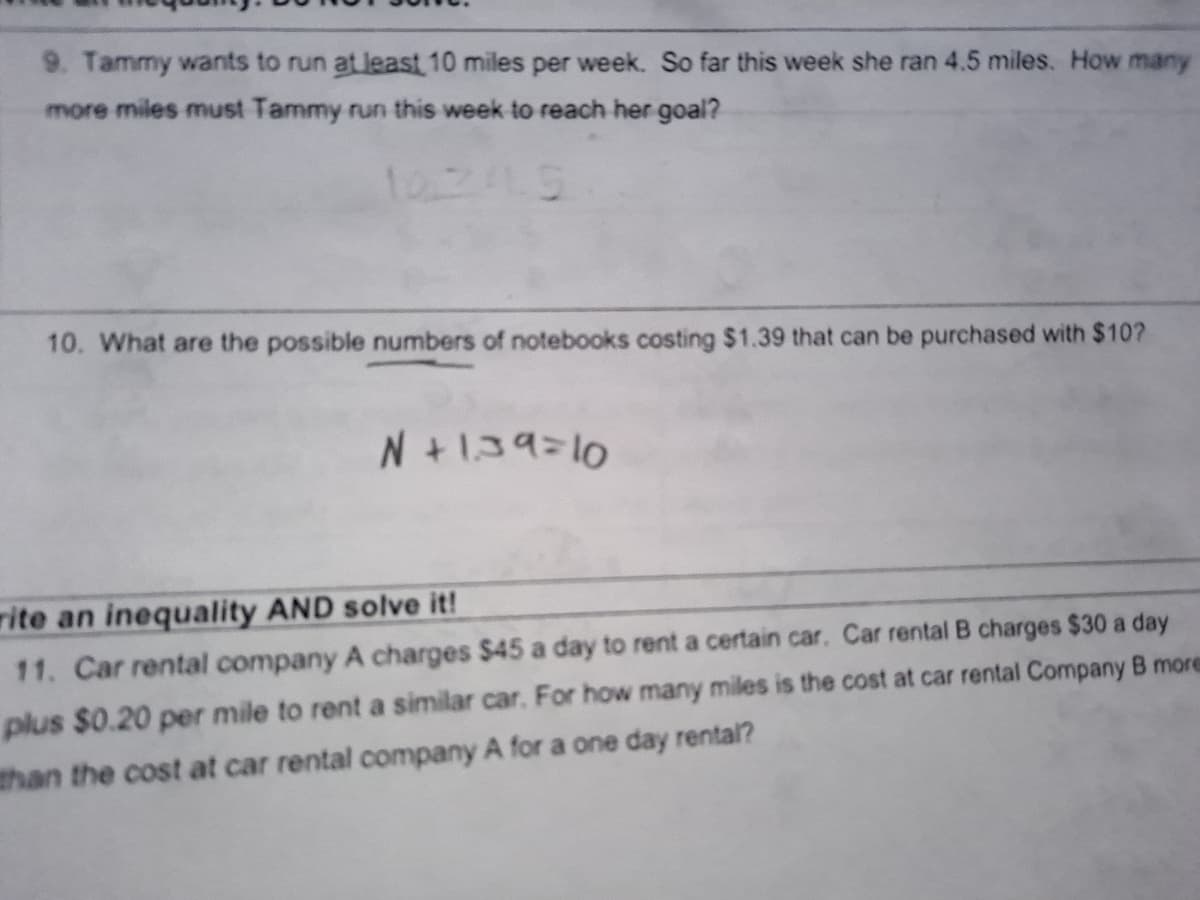 9. Tammy wants to run at least 10 miles per week. So far this week she ran 4.5 miles. How many
more miles must Tammy run this week to reach her goal?
10245
10. What are the possible numbers of notebooks costing $1.39 that can be purchased with $10?
N+139=10
rite an inequality AND solve it!
11. Car rental company A charges $45 a day to rent a certain car. Car rental B charges $30 a day
plus $0.20 per mile to rent a similar car. For how many miles is the cost at car rental Company B more
than the cost at car rental company A for a one day rental?
