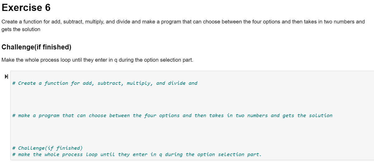 Exercise 6
Create a function for add, subtract, multiply, and divide and make a program that can choose between the four options and then takes in two numbers and
gets the solution
Challenge(if finished)
Make the whole process loop until they enter in q during the option selection part.
# Create a function for add, subtract, multiply, and divide and
# make a program that can choose between the four options and then takes in two numbers and gets the solution
# Challenge(if finished)
# make the whole process loop until they enter in q during the option selection part.
