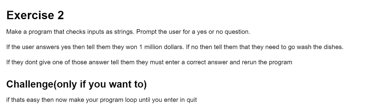 Exercise 2
Make a program that checks inputs as strings. Prompt the user for a yes or no question.
If the user answers yes then tell them they won 1 million dollars. If no then tell them that they need to go wash the dishes.
If they dont give one of those answer tell them they must enter a correct answer and rerun the program
Challenge(only if you want to)
if thats easy then now make your program loop until you enter in quit
