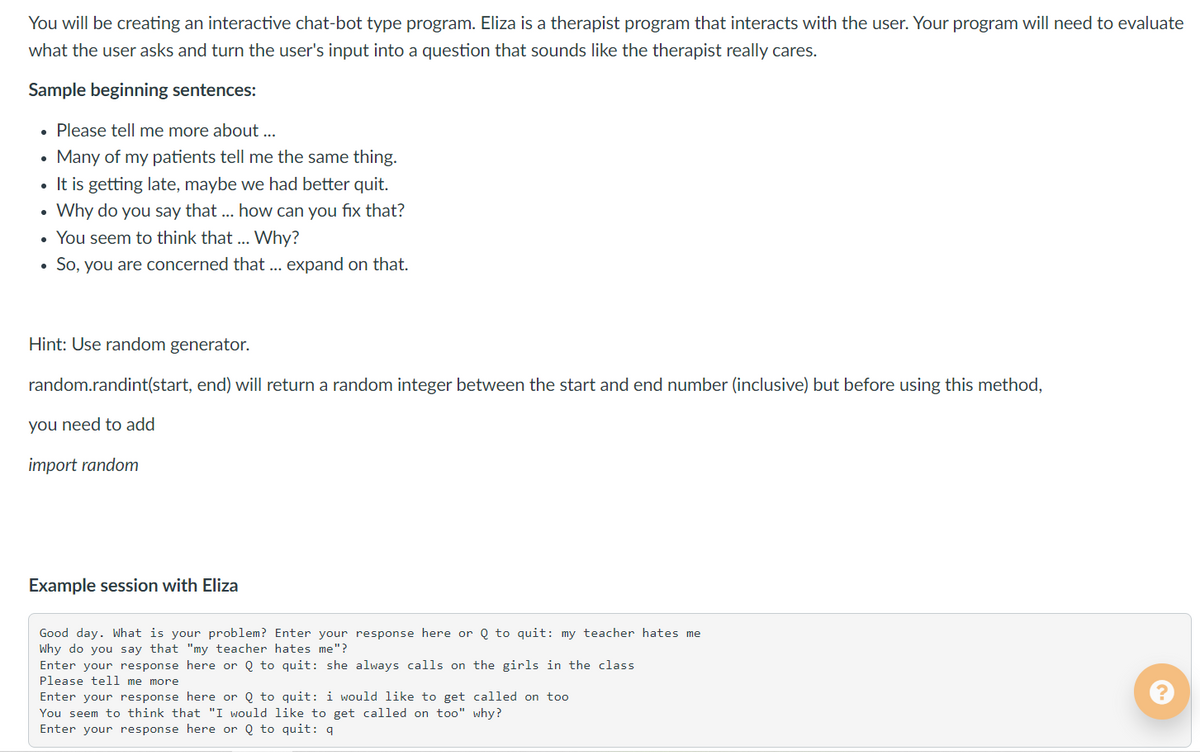 You will be creating an interactive chat-bot type program. Eliza is a therapist program that interacts with the user. Your program will need to evaluate
what the user asks and turn the user's input into a question that sounds like the therapist really cares.
Sample beginning sentences:
• Please tell me more about ...
• Many of my patients tell me the same thing.
• It is getting late, maybe we had better quit.
Why do you say that .. how can you fix that?
You seem to think that ...
Why?
So, you are concerned that ... expand on that.
Hint: Use random generator.
random.randint(start, end) will return a random integer between the start and end number (inclusive) but before using this method,
you need to add
import random
Example session with Eliza
Good day. What is your problem? Enter your response here or Q to quit: my teacher hates me
Why do you say that "my teacher hates me"?
Enter your response here or Q to quit: she always calls on the girls in the class
Please tell me more
Enter your response here or Q to quit: i would like to get called on too
You seem to think that "I would like to get called on too" why?
Enter your response here or Q to quit: q
