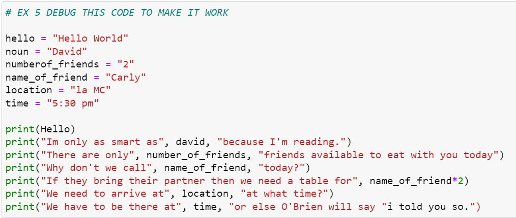 # EX 5 DEBUG THIS CODE TO MAKE IT WORK
hello = "Hello World"
noun = "David"
numberof_friends = "2"
name_of_friend = "Carly"
location = "la MC"
time = "5:30 pm"
print(Hello)
print("Im only as smart as", david, "because I'm reading.")
print("There are only", number_of_friends, "friends available to eat with you today")
print("Why don't we call", name_of_friend, "today?")
print("If they bring their partner then we need a table for", name_of_friend*2)
print("We need to arrive at", location, "at what time?")
print("We have to be there at", time, "or else O'Brien will say "i told you so.")
