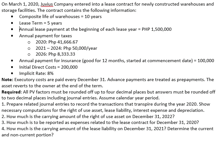 On March 1, 2020, Juvius Company entered into a lease contract for newly constructed warehouses and
storage facilities. The contract contains the following information:
Composite life of warehouses = 10 years
Lease Term = 5 years
Annual lease payment at the beginning of each lease year = PHP 1,500,000
Annual payment for taxes
o 2020: Php 41,666.67
o 2021 – 2024: Php 50,000/year
o 2026: Php 8,333.33
Annual payment for insurance (good for 12 months, started at commencement date) = 100,000
Initial Direct Costs = 200,000
Implicit Rate: 8%
Note: Executory costs are paid every December 31. Advance payments are treated as prepayments. The
asset reverts to the owner at the end of the term.
Required: All PV factors must be rounded off up to four decimal places but answers must be rounded off
to two decimal places including journal entries. Assume calendar year period.
1. Prepare related journal entries to record the transactions that transpire during the year 2020. Show
necessary computations for the right of use asset, lease liability, interest expense and depreciation.
2. How much is the carrying amount of the right of use asset on December 31, 2022?
3. How much is to be reported as expenses related to the lease contract for December 31, 2020?
4. How much is the carrying amount of the lease liability on December 31, 2021? Determine the current
and non-current portion?
